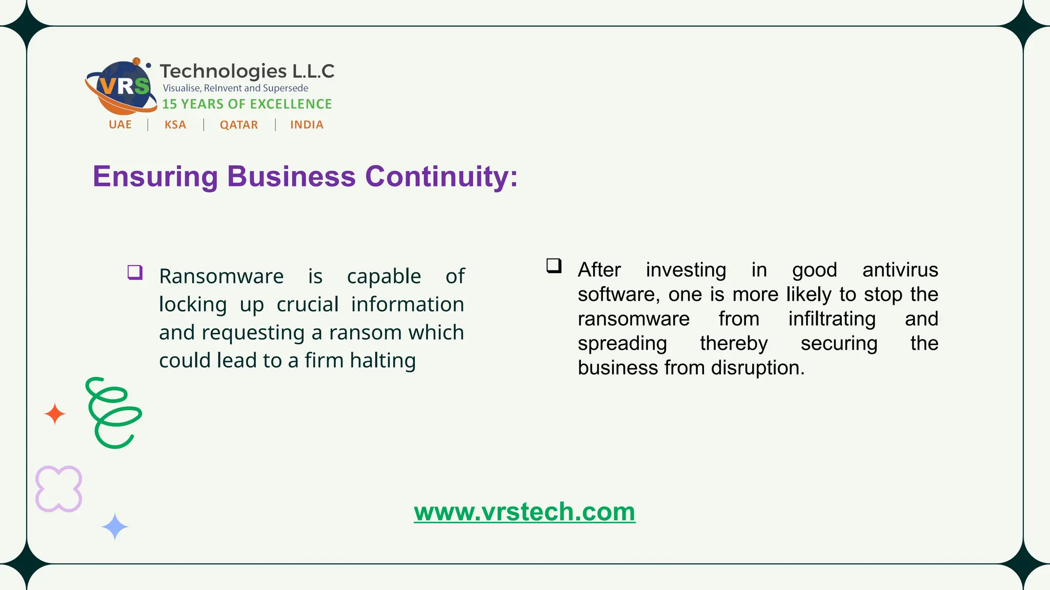 Ensuring Business Continuity:
 Ransomware is capable of
locking up crucial information
and requesting a ransom which
could lead to a firm halting
 After investing in good antivirus
software, one is more likely to stop the
ransomware from infiltrating and
spreading thereby securing the
business from disruption.
www.vrstech.com
 