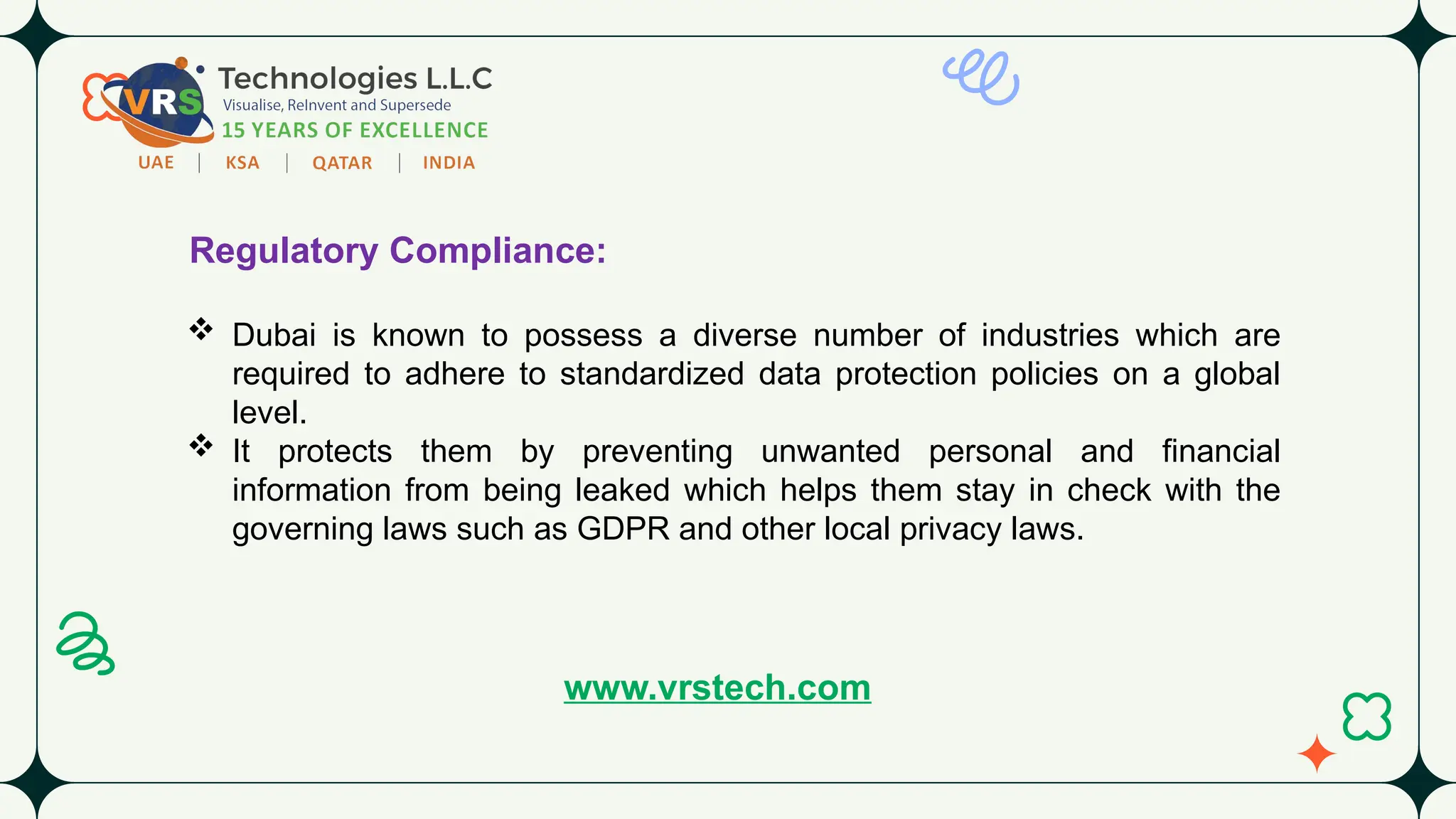 Regulatory Compliance:
 Dubai is known to possess a diverse number of industries which are
required to adhere to standardized data protection policies on a global
level.
 It protects them by preventing unwanted personal and financial
information from being leaked which helps them stay in check with the
governing laws such as GDPR and other local privacy laws.
www.vrstech.com
 