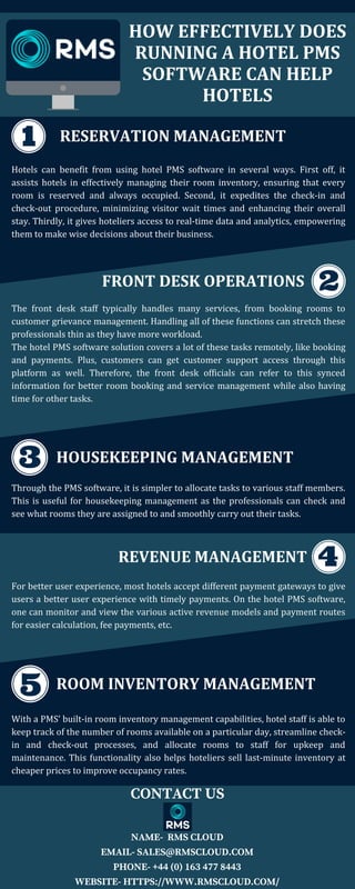 HOW EFFECTIVELY DOES
RUNNING A HOTEL PMS
SOFTWARE CAN HELP
HOTELS
RESERVATION MANAGEMENT
Hotels can benefit from using hotel PMS software in several ways. First off, it
assists hotels in effectively managing their room inventory, ensuring that every
room is reserved and always occupied. Second, it expedites the check-in and
check-out procedure, minimizing visitor wait times and enhancing their overall
stay. Thirdly, it gives hoteliers access to real-time data and analytics, empowering
them to make wise decisions about their business.
FRONT DESK OPERATIONS
The front desk staff typically handles many services, from booking rooms to
customer grievance management. Handling all of these functions can stretch these
professionals thin as they have more workload.
The hotel PMS software solution covers a lot of these tasks remotely, like booking
and payments. Plus, customers can get customer support access through this
platform as well. Therefore, the front desk officials can refer to this synced
information for better room booking and service management while also having
time for other tasks.
HOUSEKEEPING MANAGEMENT
Through the PMS software, it is simpler to allocate tasks to various staff members.
This is useful for housekeeping management as the professionals can check and
see what rooms they are assigned to and smoothly carry out their tasks.
REVENUE MANAGEMENT
For better user experience, most hotels accept different payment gateways to give
users a better user experience with timely payments. On the hotel PMS software,
one can monitor and view the various active revenue models and payment routes
for easier calculation, fee payments, etc.
ROOM INVENTORY MANAGEMENT
With a PMS’ built-in room inventory management capabilities, hotel staff is able to
keep track of the number of rooms available on a particular day, streamline check-
in and check-out processes, and allocate rooms to staff for upkeep and
maintenance. This functionality also helps hoteliers sell last-minute inventory at
cheaper prices to improve occupancy rates.
CONTACT US
NAME- RMS CLOUD
EMAIL- SALES@RMSCLOUD.COM
PHONE- +44 (0) 163 477 8443
WEBSITE- HTTPS://WWW.RMSCLOUD.COM/
 