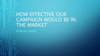 HOW EFFECTIVE OUR
CAMPAIGN WOULD BE IN
THE MARKET
BY MEGAN VINCENT
 