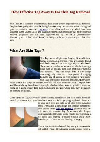 How Effective Tag Away Is For Skin Tag Removal
Skin Tags are a common problem that affects many people especially into adulthood.
Despite these pesky skin growths being harmless they can become embarrassing and
quite expensive to remove. Tag Away is an all-natural remedy which has been
launched in the United States and quickly become a national seller due to it’s skin tag
removal properties and has been approved the by the HPUS (Homeopathic
Pharmacopoeia of the United States) as being a safe and natural way to clear skin
tags.

What Are Skin Tags ?
Skin Tags are small pieces of hanging flesh which are
harmless and non-cancerous. They are equally found
with both men and women typically in adulthood.
There are a number of causes in which skin tags
occur such as obesity, diet, skin chaffing or rubbing
and genetics. They can range from a tiny bump
measuring only 1mm to a large piece of hanging
flesh the size of a grape or even bigger in rarer cases.
Skin Tags are usually found on the neck, under arms,
under breasts for pregnant women, eye lids and even sensitive areas. Despite these
small bumps being harmless most people who have them want to get rid of them for
cosmetic reasons or may find them bothersome in cases where they may get caught
on clothing or jewelry.
What separates Tag Away from other skin tag remedies is that it is made from allnatural plant extracts so you don’t have to worry about applying any harsh chemicals
to your skin. It is also safe for all skin types including
those with hyper sensitive skin and will not damage the
skin unlike other skin tag removal products that are
sold over the counter. Tag Away does take longer,
approximately 3-8 weeks to see results however it does
not leave any scarring or marks behind unlike more
invasive procedures such as burning or surgery.
The active ingredient behind Tag Away is an essential
oil called Thuja Occidentalis which comes from a

 