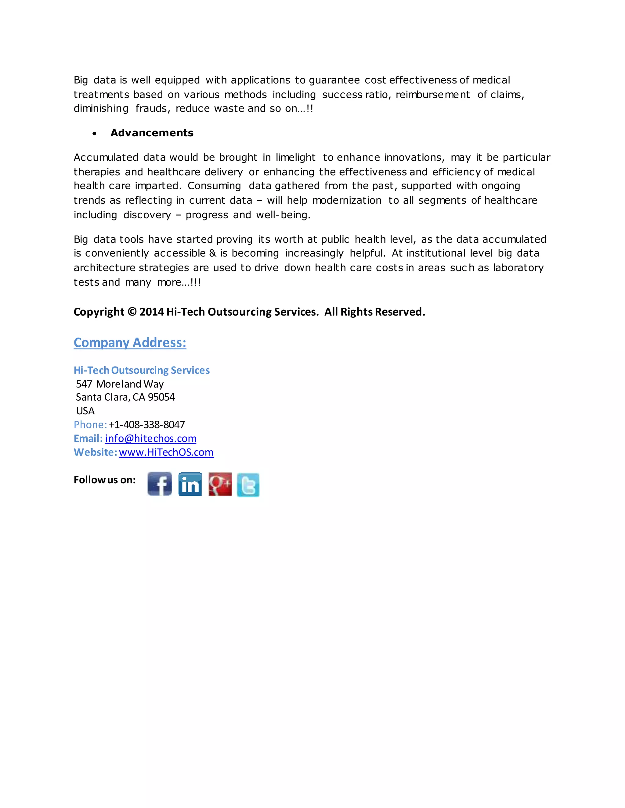 Big data is well equipped with applications to guarantee cost effectiveness of medical 
treatments based on various methods including success ratio, reimbursement of claims, 
diminishing frauds, reduce waste and so on…!! 
 Advancements 
Accumulated data would be brought in limelight to enhance innovations, may it be particular 
therapies and healthcare delivery or enhancing the effectiveness and efficiency of medical 
health care imparted. Consuming data gathered from the past, supported with ongoing 
trends as reflecting in current data – will help modernization to all segments of healthcare 
including discovery – progress and well-being. 
Big data tools have started proving its worth at public health level, as the data accumulated 
is conveniently accessible & is becoming increasingly helpful. At institutional level big data 
architecture strategies are used to drive down health care costs in areas suc h as laboratory 
tests and many more…!!! 
Copyright © 2014 Hi-Tech Outsourcing Services. All Rights Reserved. 
Company Address: 
Hi-Tech Outsourcing Services 
547 Moreland Way 
Santa Clara, CA 95054 
USA 
Phone: +1-408-338-8047 
Email: info@hitechos.com 
Website: www.HiTechOS.com 
Follow us on: 
