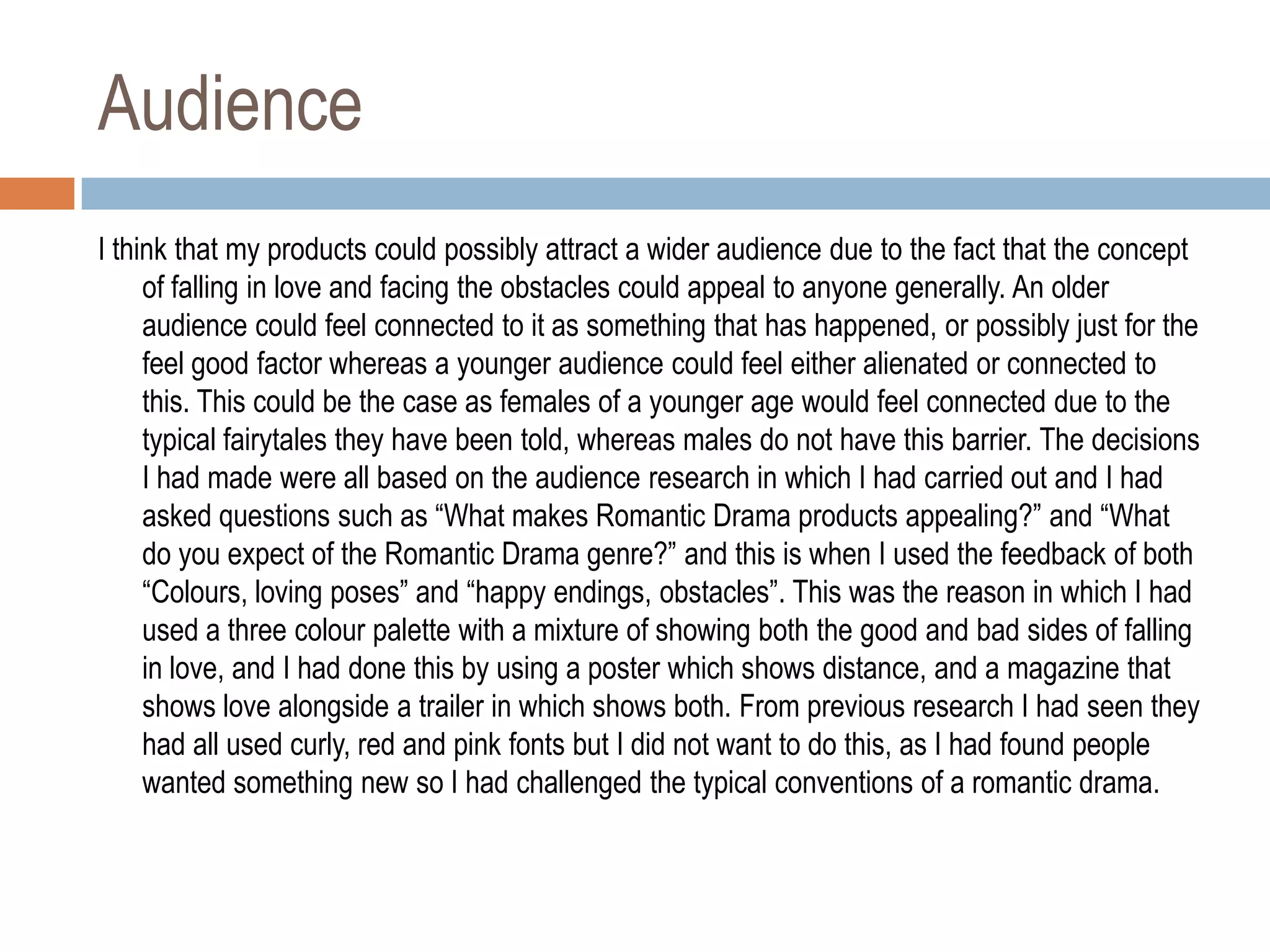Audience
I think that my products could possibly attract a wider audience due to the fact that the concept
     of falling in love and facing the obstacles could appeal to anyone generally. An older
     audience could feel connected to it as something that has happened, or possibly just for the
     feel good factor whereas a younger audience could feel either alienated or connected to
     this. This could be the case as females of a younger age would feel connected due to the
     typical fairytales they have been told, whereas males do not have this barrier. The decisions
     I had made were all based on the audience research in which I had carried out and I had
     asked questions such as “What makes Romantic Drama products appealing?” and “What
     do you expect of the Romantic Drama genre?” and this is when I used the feedback of both
     “Colours, loving poses” and “happy endings, obstacles”. This was the reason in which I had
     used a three colour palette with a mixture of showing both the good and bad sides of falling
     in love, and I had done this by using a poster which shows distance, and a magazine that
     shows love alongside a trailer in which shows both. From previous research I had seen they
     had all used curly, red and pink fonts but I did not want to do this, as I had found people
     wanted something new so I had challenged the typical conventions of a romantic drama.
 