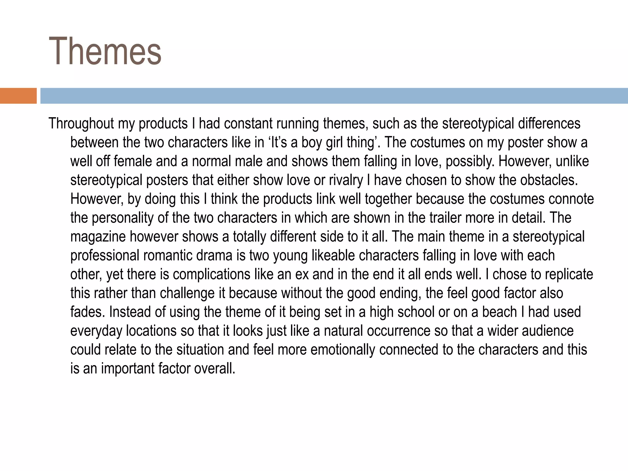 Themes
Throughout my products I had constant running themes, such as the stereotypical differences
   between the two characters like in „It‟s a boy girl thing‟. The costumes on my poster show a
   well off female and a normal male and shows them falling in love, possibly. However, unlike
   stereotypical posters that either show love or rivalry I have chosen to show the obstacles.
   However, by doing this I think the products link well together because the costumes connote
   the personality of the two characters in which are shown in the trailer more in detail. The
   magazine however shows a totally different side to it all. The main theme in a stereotypical
   professional romantic drama is two young likeable characters falling in love with each
   other, yet there is complications like an ex and in the end it all ends well. I chose to replicate
   this rather than challenge it because without the good ending, the feel good factor also
   fades. Instead of using the theme of it being set in a high school or on a beach I had used
   everyday locations so that it looks just like a natural occurrence so that a wider audience
   could relate to the situation and feel more emotionally connected to the characters and this
   is an important factor overall.
 