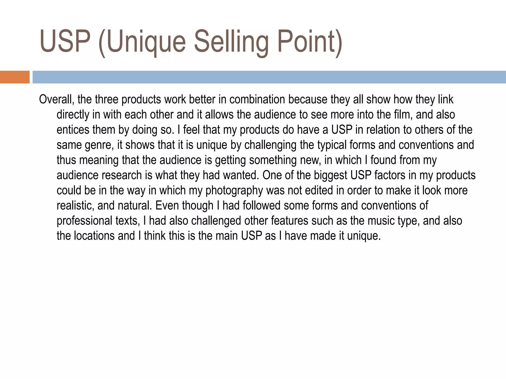 USP (Unique Selling Point)
Overall, the three products work better in combination because they all show how they link
   directly in with each other and it allows the audience to see more into the film, and also
   entices them by doing so. I feel that my products do have a USP in relation to others of the
   same genre, it shows that it is unique by challenging the typical forms and conventions and
   thus meaning that the audience is getting something new, in which I found from my
   audience research is what they had wanted. One of the biggest USP factors in my products
   could be in the way in which my photography was not edited in order to make it look more
   realistic, and natural. Even though I had followed some forms and conventions of
   professional texts, I had also challenged other features such as the music type, and also
   the locations and I think this is the main USP as I have made it unique.
 
