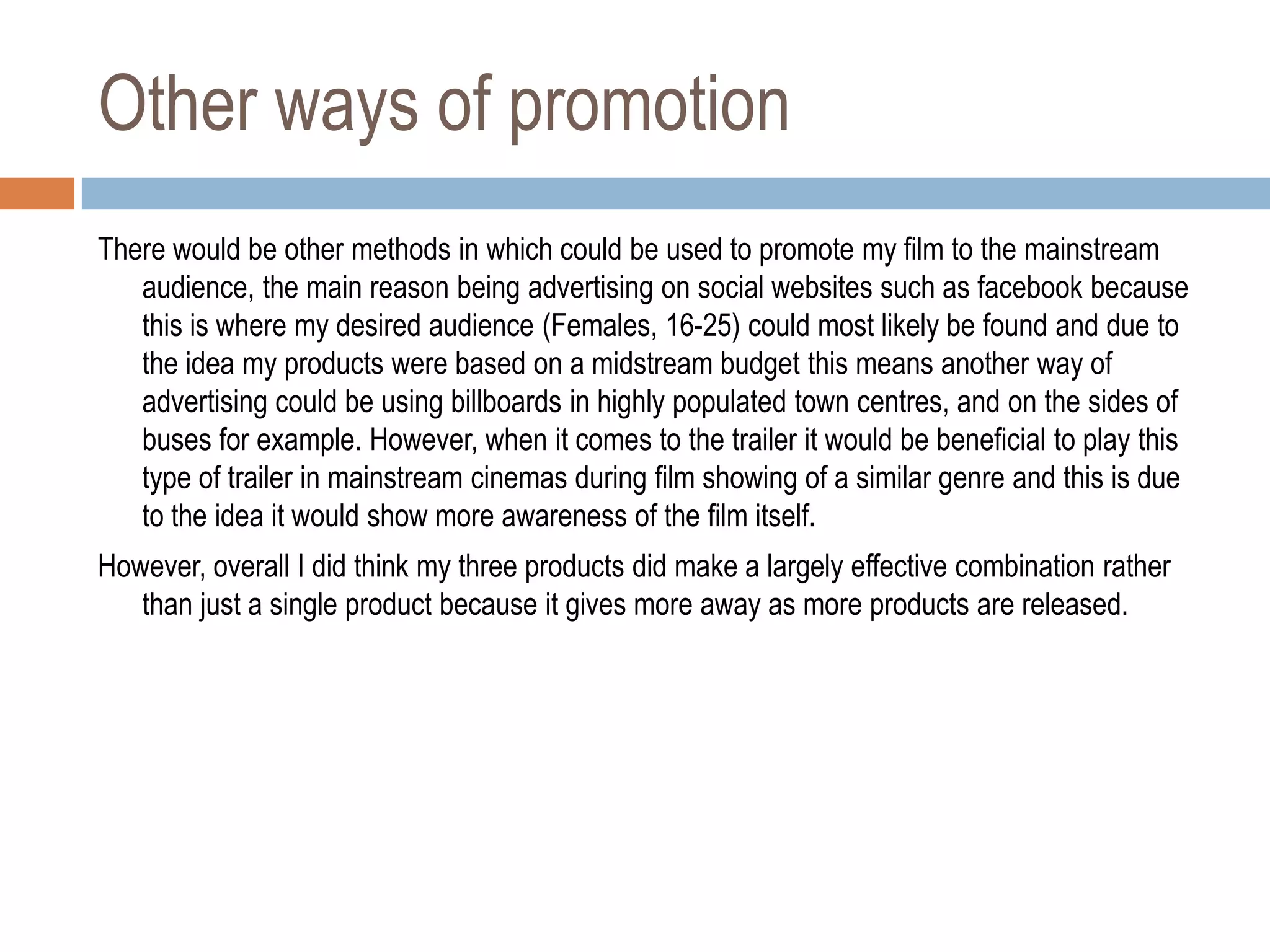 Other ways of promotion
There would be other methods in which could be used to promote my film to the mainstream
   audience, the main reason being advertising on social websites such as facebook because
   this is where my desired audience (Females, 16-25) could most likely be found and due to
   the idea my products were based on a midstream budget this means another way of
   advertising could be using billboards in highly populated town centres, and on the sides of
   buses for example. However, when it comes to the trailer it would be beneficial to play this
   type of trailer in mainstream cinemas during film showing of a similar genre and this is due
   to the idea it would show more awareness of the film itself.
However, overall I did think my three products did make a largely effective combination rather
   than just a single product because it gives more away as more products are released.
 
