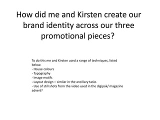 How did me and Kirsten create our brand identity across our three promotional pieces?  To do this me and Kirsten used a range of techniques, listed below.- House colours- Typography- Image motifs- Layout design – similar in the ancillary tasks- Use of still shots from the video used in the digipak/ magazine advert? 