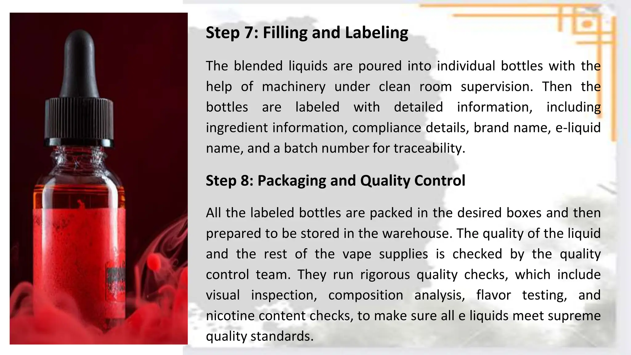 Step 7: Filling and Labeling
The blended liquids are poured into individual bottles with the
help of machinery under clean room supervision. Then the
bottles are labeled with detailed information, including
ingredient information, compliance details, brand name, e-liquid
name, and a batch number for traceability.
Step 8: Packaging and Quality Control
All the labeled bottles are packed in the desired boxes and then
prepared to be stored in the warehouse. The quality of the liquid
and the rest of the vape supplies is checked by the quality
control team. They run rigorous quality checks, which include
visual inspection, composition analysis, flavor testing, and
nicotine content checks, to make sure all e liquids meet supreme
quality standards.
 