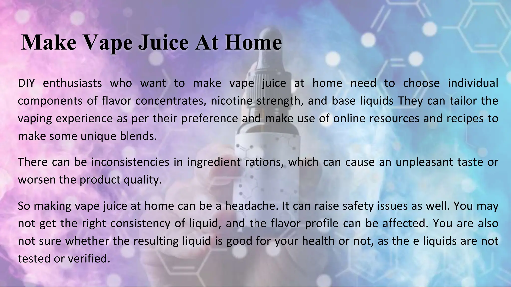 DIY enthusiasts who want to make vape juice at home need to choose individual
components of flavor concentrates, nicotine strength, and base liquids They can tailor the
vaping experience as per their preference and make use of online resources and recipes to
make some unique blends.
There can be inconsistencies in ingredient rations, which can cause an unpleasant taste or
worsen the product quality.
So making vape juice at home can be a headache. It can raise safety issues as well. You may
not get the right consistency of liquid, and the flavor profile can be affected. You are also
not sure whether the resulting liquid is good for your health or not, as the e liquids are not
tested or verified.
Make Vape Juice At Home
 