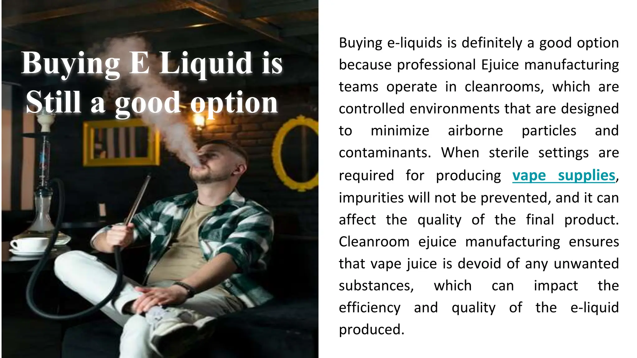 Buying e-liquids is definitely a good option
because professional Ejuice manufacturing
teams operate in cleanrooms, which are
controlled environments that are designed
to minimize airborne particles and
contaminants. When sterile settings are
required for producing vape supplies,
impurities will not be prevented, and it can
affect the quality of the final product.
Cleanroom ejuice manufacturing ensures
that vape juice is devoid of any unwanted
substances, which can impact the
efficiency and quality of the e-liquid
produced.
Buying E Liquid is
Still a good option
 