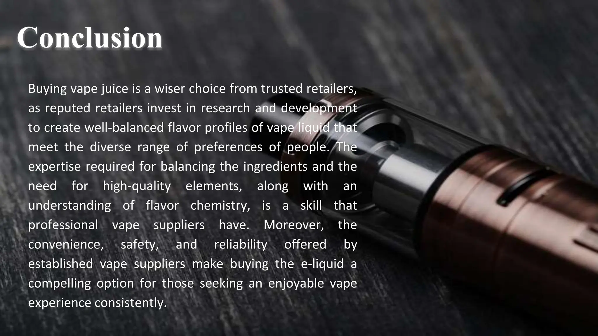 Buying vape juice is a wiser choice from trusted retailers,
as reputed retailers invest in research and development
to create well-balanced flavor profiles of vape liquid that
meet the diverse range of preferences of people. The
expertise required for balancing the ingredients and the
need for high-quality elements, along with an
understanding of flavor chemistry, is a skill that
professional vape suppliers have. Moreover, the
convenience, safety, and reliability offered by
established vape suppliers make buying the e-liquid a
compelling option for those seeking an enjoyable vape
experience consistently.
Conclusion
 