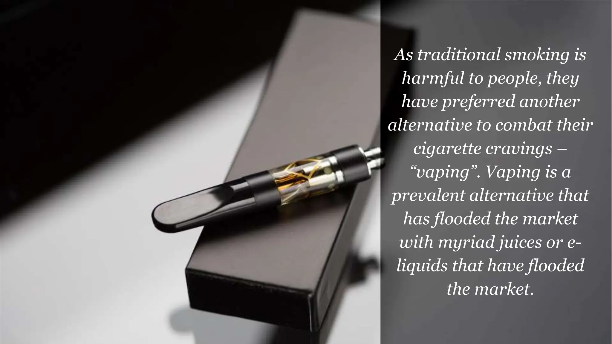 As traditional smoking is
harmful to people, they
have preferred another
alternative to combat their
cigarette cravings –
“vaping”. Vaping is a
prevalent alternative that
has flooded the market
with myriad juices or e-
liquids that have flooded
the market.
 