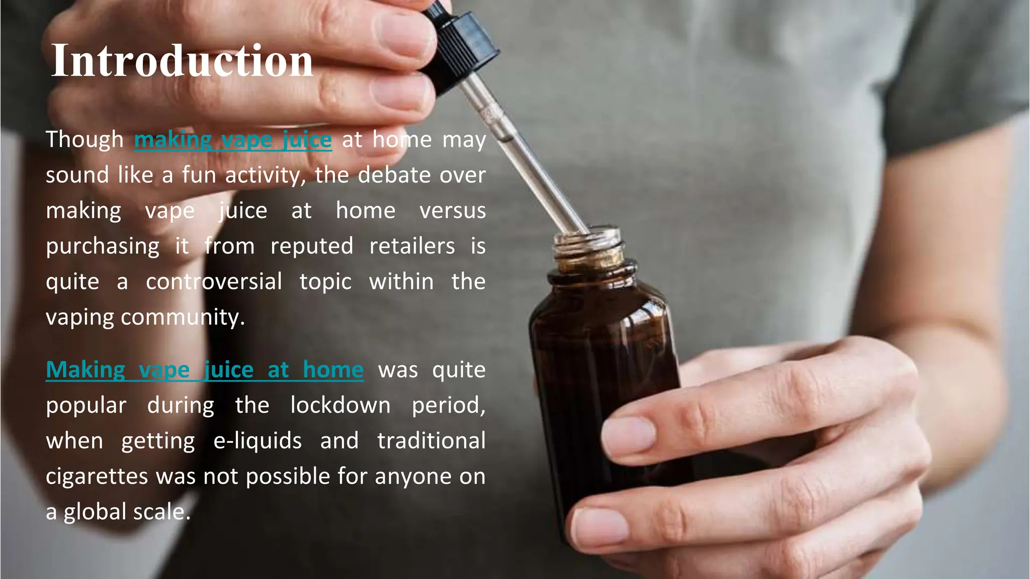 Though making vape juice at home may
sound like a fun activity, the debate over
making vape juice at home versus
purchasing it from reputed retailers is
quite a controversial topic within the
vaping community.
Making vape juice at home was quite
popular during the lockdown period,
when getting e-liquids and traditional
cigarettes was not possible for anyone on
a global scale.
Introduction
 