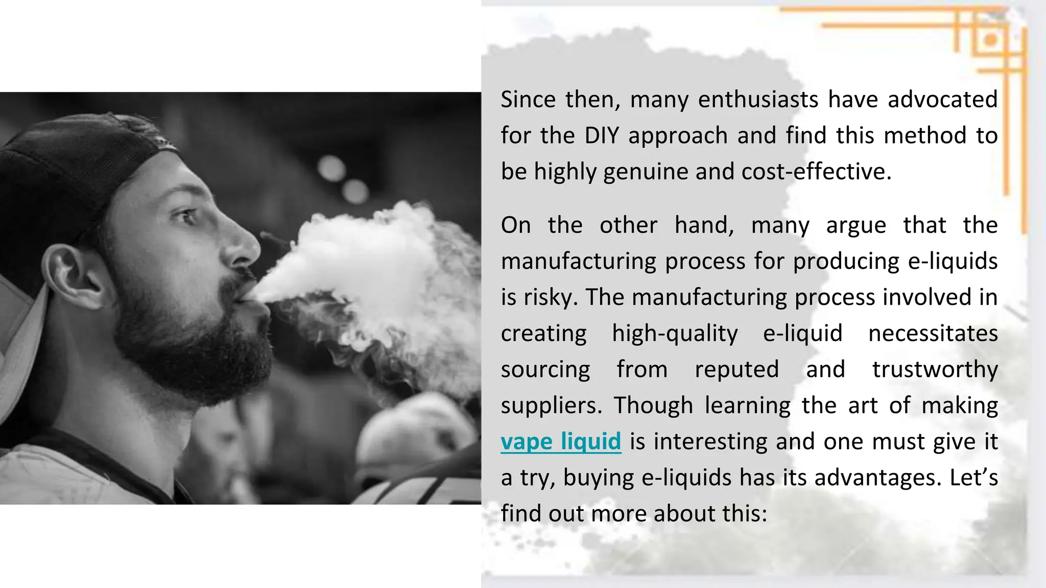 Since then, many enthusiasts have advocated
for the DIY approach and find this method to
be highly genuine and cost-effective.
On the other hand, many argue that the
manufacturing process for producing e-liquids
is risky. The manufacturing process involved in
creating high-quality e-liquid necessitates
sourcing from reputed and trustworthy
suppliers. Though learning the art of making
vape liquid is interesting and one must give it
a try, buying e-liquids has its advantages. Let’s
find out more about this:
 