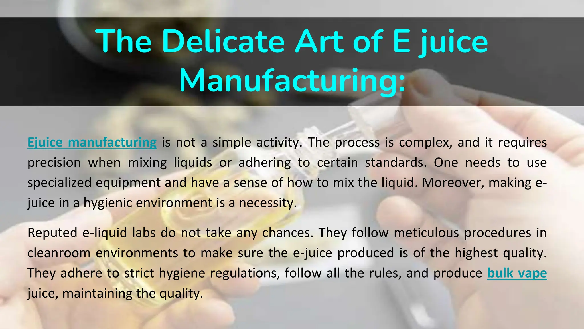 The Delicate Art of E juice
Manufacturing:
Ejuice manufacturing is not a simple activity. The process is complex, and it requires
precision when mixing liquids or adhering to certain standards. One needs to use
specialized equipment and have a sense of how to mix the liquid. Moreover, making e-
juice in a hygienic environment is a necessity.
Reputed e-liquid labs do not take any chances. They follow meticulous procedures in
cleanroom environments to make sure the e-juice produced is of the highest quality.
They adhere to strict hygiene regulations, follow all the rules, and produce bulk vape
juice, maintaining the quality.
 