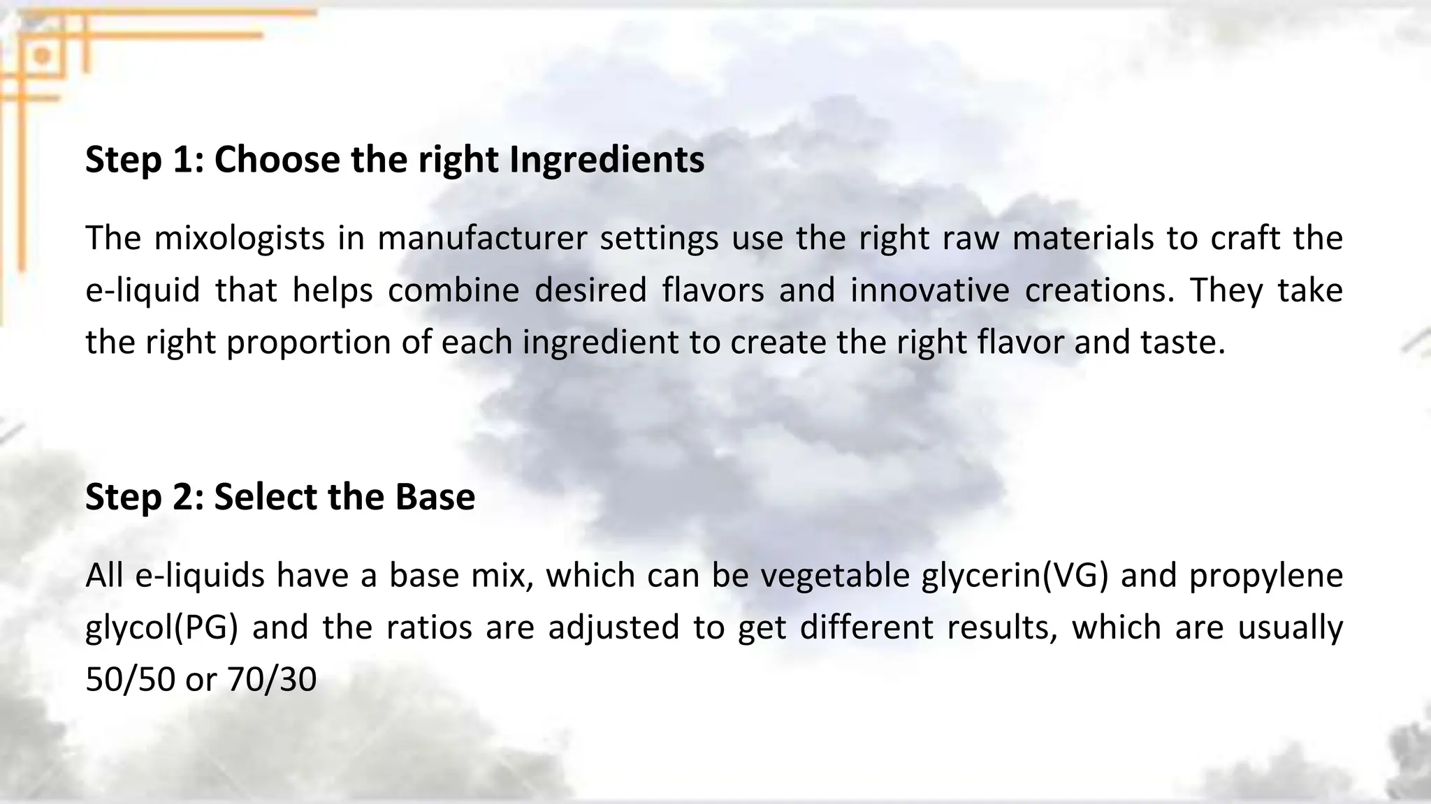 Step 1: Choose the right Ingredients
The mixologists in manufacturer settings use the right raw materials to craft the
e-liquid that helps combine desired flavors and innovative creations. They take
the right proportion of each ingredient to create the right flavor and taste.
Step 2: Select the Base
All e-liquids have a base mix, which can be vegetable glycerin(VG) and propylene
glycol(PG) and the ratios are adjusted to get different results, which are usually
50/50 or 70/30
 