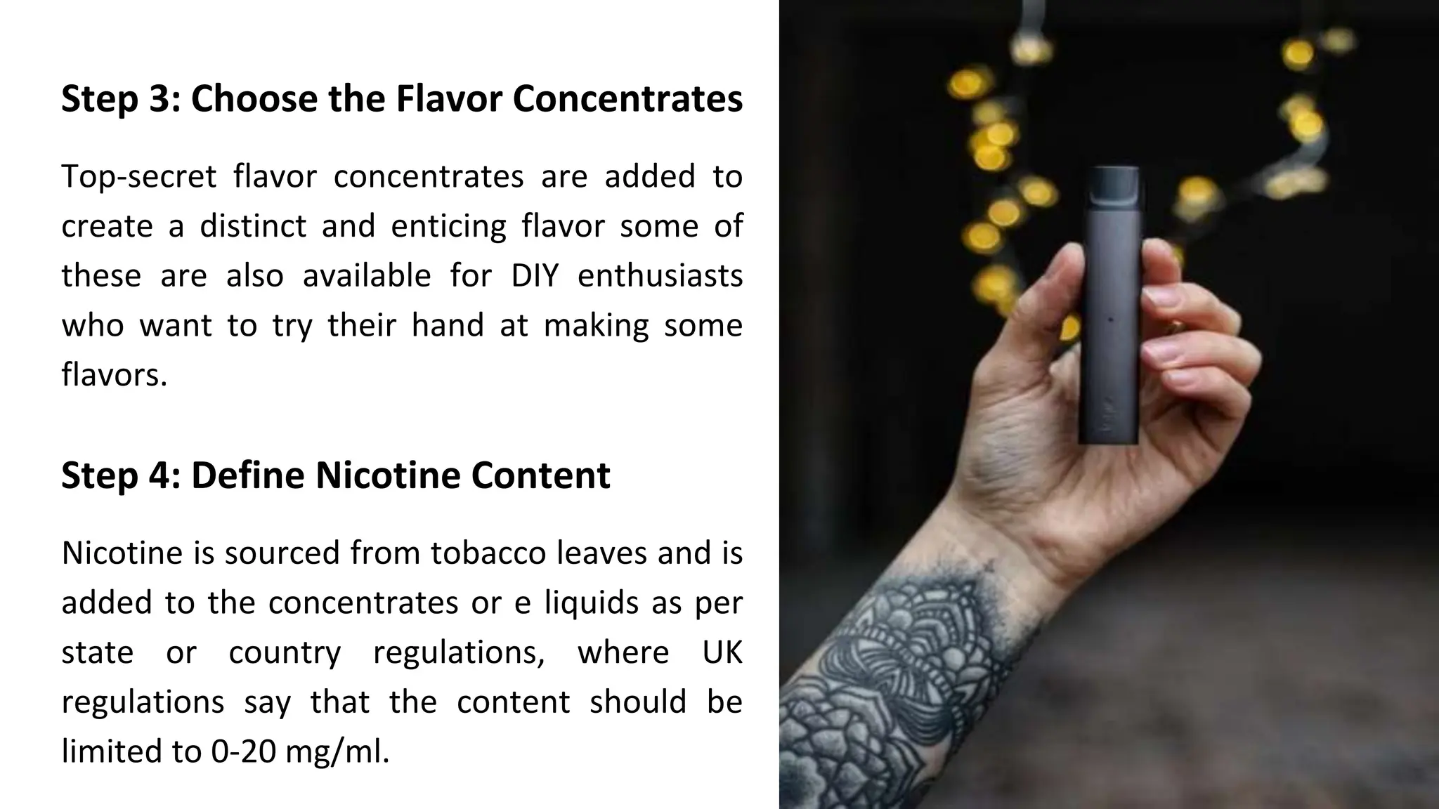 Step 3: Choose the Flavor Concentrates
Top-secret flavor concentrates are added to
create a distinct and enticing flavor some of
these are also available for DIY enthusiasts
who want to try their hand at making some
flavors.
Step 4: Define Nicotine Content
Nicotine is sourced from tobacco leaves and is
added to the concentrates or e liquids as per
state or country regulations, where UK
regulations say that the content should be
limited to 0-20 mg/ml.
 