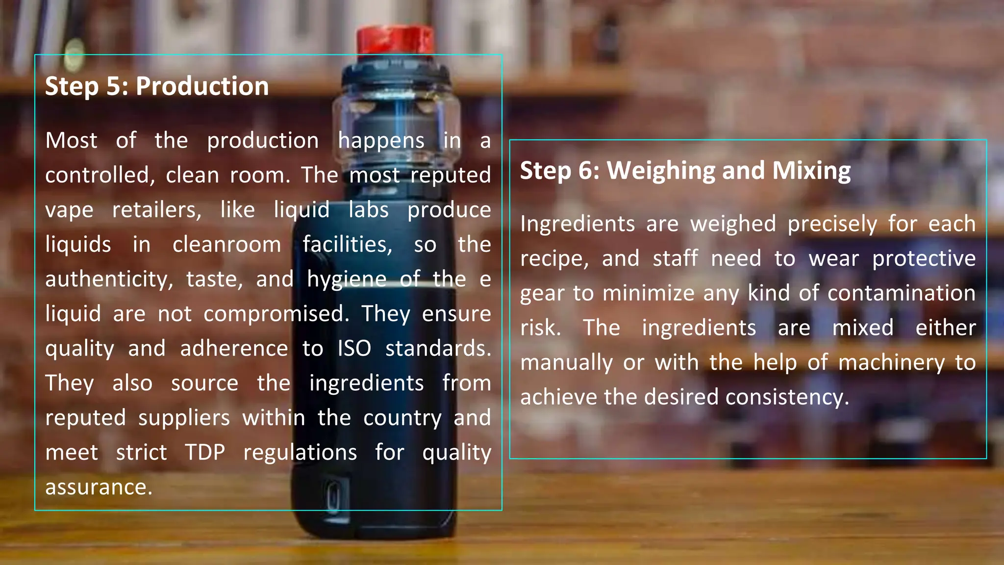 Step 6: Weighing and Mixing
Ingredients are weighed precisely for each
recipe, and staff need to wear protective
gear to minimize any kind of contamination
risk. The ingredients are mixed either
manually or with the help of machinery to
achieve the desired consistency.
Step 5: Production
Most of the production happens in a
controlled, clean room. The most reputed
vape retailers, like liquid labs produce
liquids in cleanroom facilities, so the
authenticity, taste, and hygiene of the e
liquid are not compromised. They ensure
quality and adherence to ISO standards.
They also source the ingredients from
reputed suppliers within the country and
meet strict TDP regulations for quality
assurance.
 