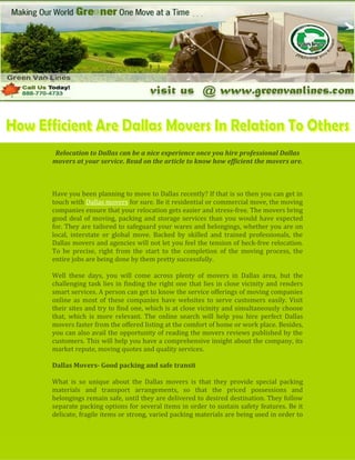 -1180170-923925<br />-117157550165<br />Relocation to Dallas can be a nice experience once you hire professional Dallas movers at your service. Read on the article to know how efficient the movers are.<br />Have you been planning to move to Dallas recently? If that is so then you can get in touch with Dallas movers for sure. Be it residential or commercial move, the moving companies ensure that your relocation gets easier and stress-free. The movers bring good deal of moving, packing and storage services than you would have expected for. They are tailored to safeguard your wares and belongings, whether you are on local, interstate or global move. Backed by skilled and trained professionals, the Dallas movers and agencies will not let you feel the tension of heck-free relocation. To be precise, right from the start to the completion of the moving process, the entire jobs are being done by them pretty successfully.<br />22809201884680Well these days, you will come across plenty of movers in Dallas area, but the challenging task lies in finding the right one that lies in close vicinity and renders smart services. A person can get to know the service offerings of moving companies online as most of these companies have websites to serve customers easily. Visit their sites and try to find one, which is at close vicinity and simultaneously choose that, which is more relevant. The online search will help you hire perfect Dallas movers faster from the offered listing at the comfort of home or work place. Besides, you can also avail the opportunity of reading the movers reviews published by the customers. This will help you have a comprehensive insight about the company, its market repute, moving quotes and quality services.<br />Dallas Movers- Good packing and safe transit <br />1749425676275What is so unique about the Dallas movers is that they provide special packing materials and transport arrangements, so that the priced possessions and belongings remain safe, until they are delivered to desired destination. They follow separate packing options for several items in order to sustain safety features. Be it delicate, fragile items or strong, varied packing materials are being used in order to make sure the wares or belongings reach the desired location unharmed. This undoubtedly ensures complete peace of mind without ever being worried. In addition, the moving vans of these moving companies deserve good mentioning. The transit vans are spacious enough to hold belongings at single time. The vans are specially designed to meet up the purpose of moving and shifting and are comparatively stronger than the normal vehicles usually seen. The goods once packed are placed properly in the van and are transported safely to the desired destination. Likewise, after reaching the final destination, the goods are then unloaded, un-packed and safely placed, as per the requirements of customers.<br />-1181100-2888615Make sure that the Dallas movers, you are hiring provide smart insurance services. This insurance coverage not only covers the safety of items but also instills confidence in people’s mind. In case any damage or loss happens while relocating, the company takes the responsibility of paying for the damages.<br />Hence, be it preparation prior moving, moving proceedings, or installation of items post moving to desired location, Dallas movers can truly make your relocation process a successful one.<br />  <br />628650292100-12573004102100<br />-125730040640<br />