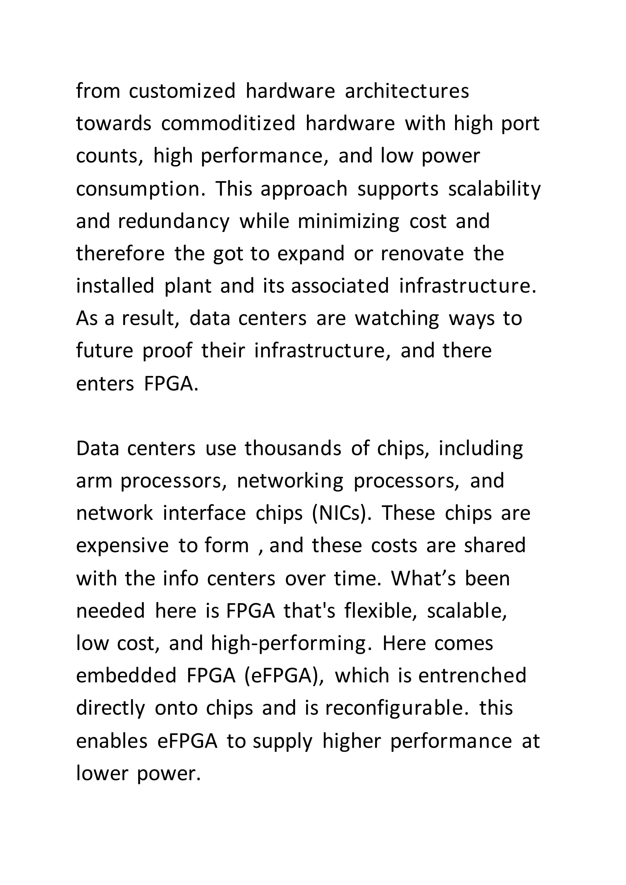from customized hardware architectures
towards commoditized hardware with high port
counts, high performance, and low power
consumption. This approach supports scalability
and redundancy while minimizing cost and
therefore the got to expand or renovate the
installed plant and its associated infrastructure.
As a result, data centers are watching ways to
future proof their infrastructure, and there
enters FPGA.
Data centers use thousands of chips, including
arm processors, networking processors, and
network interface chips (NICs). These chips are
expensive to form , and these costs are shared
with the info centers over time. What’s been
needed here is FPGA that's flexible, scalable,
low cost, and high-performing. Here comes
embedded FPGA (eFPGA), which is entrenched
directly onto chips and is reconfigurable. this
enables eFPGA to supply higher performance at
lower power.
 