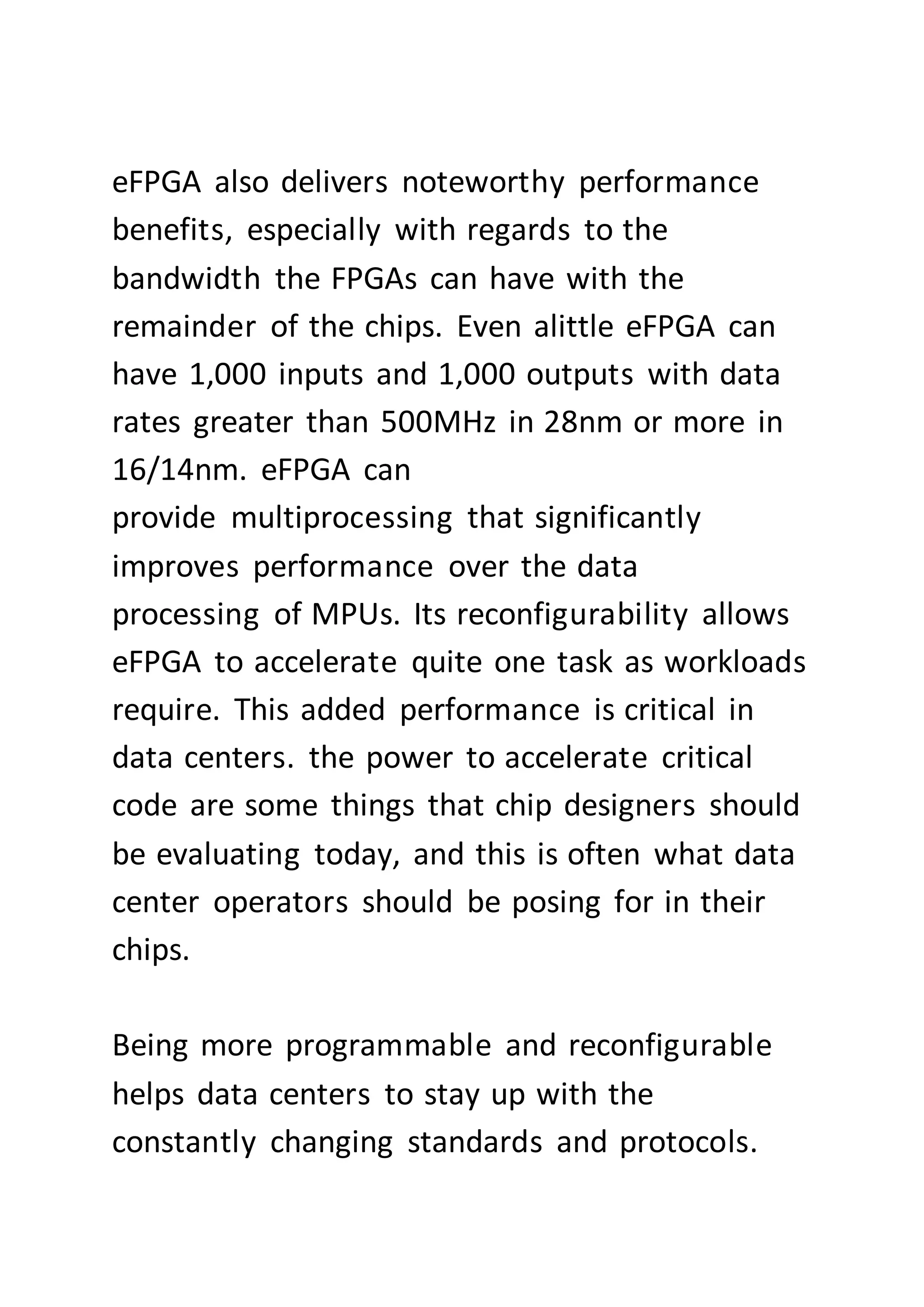 eFPGA also delivers noteworthy performance
benefits, especially with regards to the
bandwidth the FPGAs can have with the
remainder of the chips. Even alittle eFPGA can
have 1,000 inputs and 1,000 outputs with data
rates greater than 500MHz in 28nm or more in
16/14nm. eFPGA can
provide multiprocessing that significantly
improves performance over the data
processing of MPUs. Its reconfigurability allows
eFPGA to accelerate quite one task as workloads
require. This added performance is critical in
data centers. the power to accelerate critical
code are some things that chip designers should
be evaluating today, and this is often what data
center operators should be posing for in their
chips.
Being more programmable and reconfigurable
helps data centers to stay up with the
constantly changing standards and protocols.
 