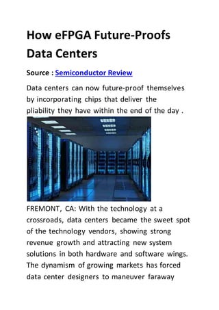 How eFPGA Future-Proofs
Data Centers
Source : Semiconductor Review
Data centers can now future-proof themselves
by incorporating chips that deliver the
pliability they have within the end of the day .
FREMONT, CA: With the technology at a
crossroads, data centers became the sweet spot
of the technology vendors, showing strong
revenue growth and attracting new system
solutions in both hardware and software wings.
The dynamism of growing markets has forced
data center designers to maneuver faraway
 