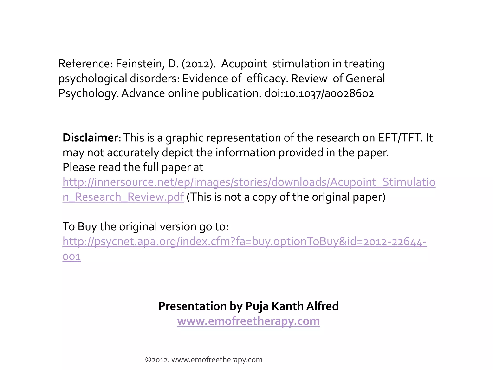 Reference: Feinstein, D. (2012). Acupoint stimulation in treating
psychological disorders: Evidence of efficacy. Review of General
Psychology. Advance online publication. doi:10.1037/a0028602


Disclaimer: This is a graphic representation of a significant portion of the
research on EFT/TFT. It may not accurately depict or provide all the
information given in the paper.
Please read the full paper at
http://innersource.net/ep/images/stories/downloads/Acupoint_Stimulatio
n_Research_Review.pdf (This is not a copy of the original paper)

To Buy the original version go to:
http://psycnet.apa.org/index.cfm?fa=buy.optionToBuy&id=2012-22644-
001

                    Presentation by Puja Kanth Alfred
                       www.emofreetherapy.com


                 ©2012. www.emofreetherapy.com
 
