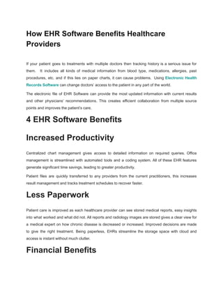 How EHR Software Benefits Healthcare
Providers
If your patient goes to treatments with multiple doctors then tracking history is a serious issue for
them. It includes all kinds of medical information from blood type, medications, allergies, past
procedures, etc. and if this lies on paper charts, it can cause problems. Using Electronic Health
Records Software can change doctors’ access to the patient in any part of the world.
The electronic file of EHR Software can provide the most updated information with current results
and other physicians’ recommendations. This creates efficient collaboration from multiple source
points and improves the patient’s care.
4 EHR Software Benefits
Increased Productivity
Centralized chart management gives access to detailed information on required queries. Office
management is streamlined with automated tools and a coding system. All of these EHR features
generate significant time savings, leading to greater productivity.
Patient files are quickly transferred to any providers from the current practitioners, this increases
result management and tracks treatment schedules to recover faster.
Less Paperwork
Patient care is improved as each healthcare provider can see stored medical reports, easy insights
into what worked and what did not. All reports and radiology images are stored gives a clear view for
a medical expert on how chronic disease is decreased or increased. Improved decisions are made
to give the right treatment. Being paperless, EHRs streamline the storage space with cloud and
access is instant without much clutter.
Financial Benefits
 