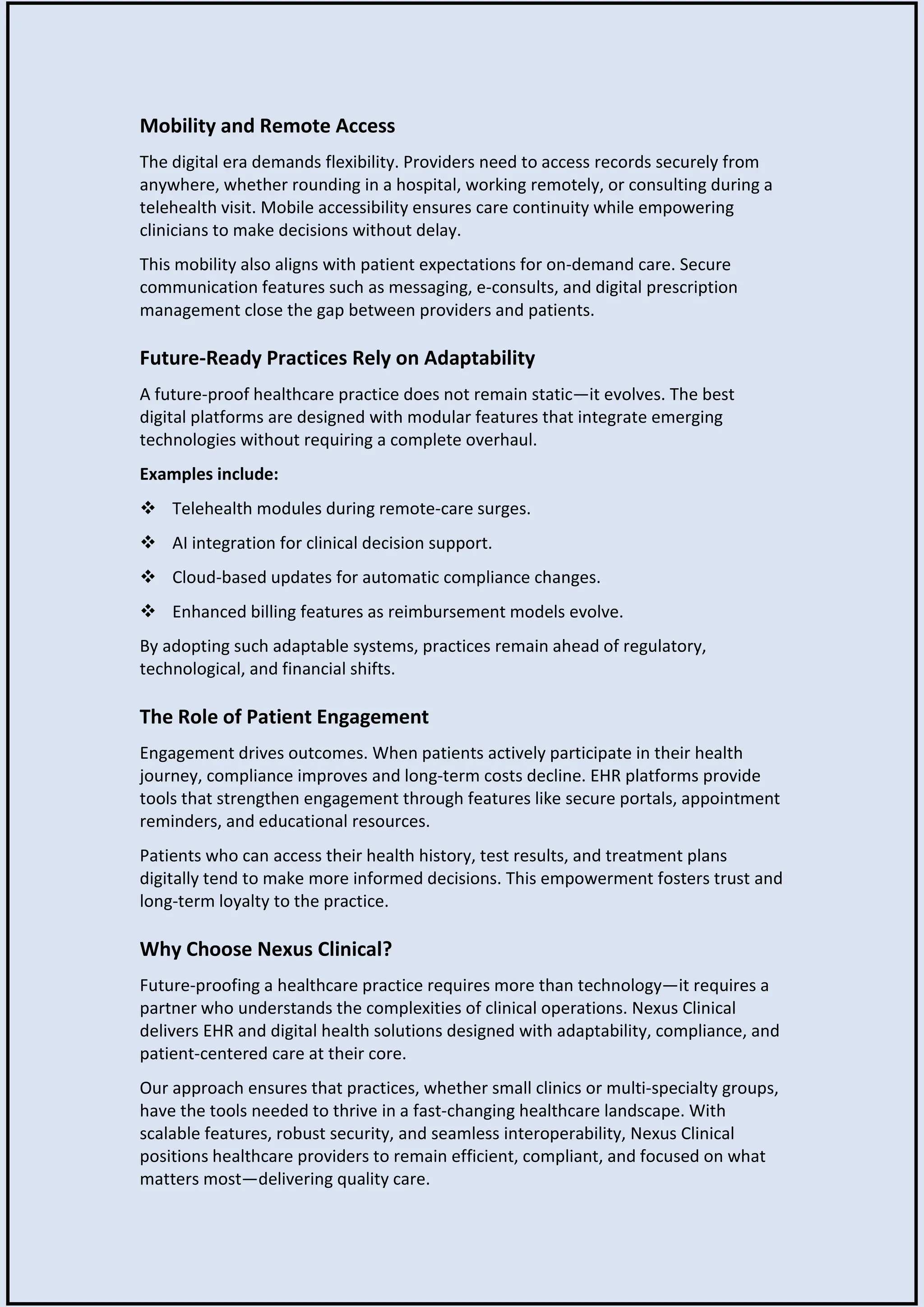 Mobility and Remote Access
The digital era demands flexibility. Providers need to access records securely from
anywhere, whether rounding in a hospital, working remotely, or consulting during a
telehealth visit. Mobile accessibility ensures care continuity while empowering
clinicians to make decisions without delay.
This mobility also aligns with patient expectations for on-demand care. Secure
communication features such as messaging, e-consults, and digital prescription
management close the gap between providers and patients.
Future-Ready Practices Rely on Adaptability
A future-proof healthcare practice does not remain static—it evolves. The best
digital platforms are designed with modular features that integrate emerging
technologies without requiring a complete overhaul.
Examples include:
 Telehealth modules during remote-care surges.
 AI integration for clinical decision support.
 Cloud-based updates for automatic compliance changes.
 Enhanced billing features as reimbursement models evolve.
By adopting such adaptable systems, practices remain ahead of regulatory,
technological, and financial shifts.
The Role of Patient Engagement
Engagement drives outcomes. When patients actively participate in their health
journey, compliance improves and long-term costs decline. EHR platforms provide
tools that strengthen engagement through features like secure portals, appointment
reminders, and educational resources.
Patients who can access their health history, test results, and treatment plans
digitally tend to make more informed decisions. This empowerment fosters trust and
long-term loyalty to the practice.
Why Choose Nexus Clinical?
Future-proofing a healthcare practice requires more than technology—it requires a
partner who understands the complexities of clinical operations. Nexus Clinical
delivers EHR and digital health solutions designed with adaptability, compliance, and
patient-centered care at their core.
Our approach ensures that practices, whether small clinics or multi-specialty groups,
have the tools needed to thrive in a fast-changing healthcare landscape. With
scalable features, robust security, and seamless interoperability, Nexus Clinical
positions healthcare providers to remain efficient, compliant, and focused on what
matters most—delivering quality care.
 