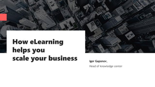 How eLearning
helps you
scale your business Igor Gaponov,
Head of knowledge center
 