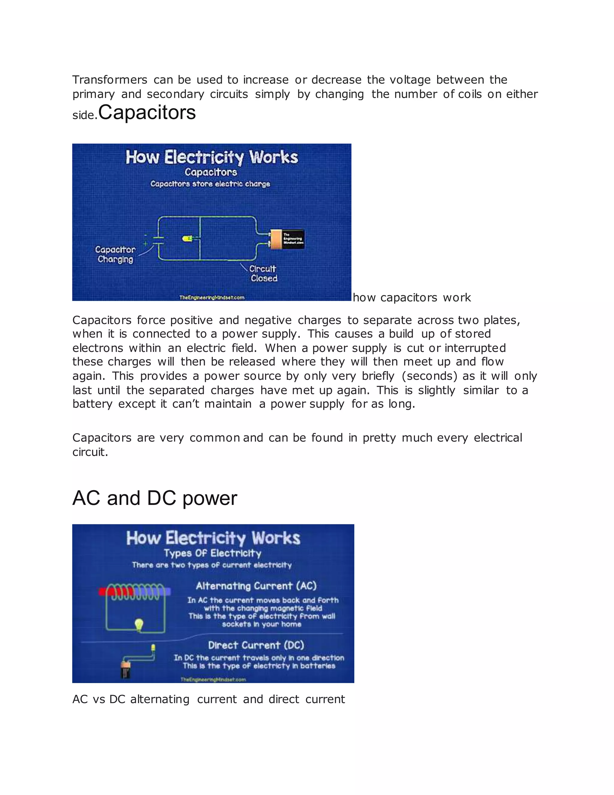 Transformers can be used to increase or decrease the voltage between the
primary and secondary circuits simply by changing the number of coils on either
side.Capacitors
how capacitors work
Capacitors force positive and negative charges to separate across two plates,
when it is connected to a power supply. This causes a build up of stored
electrons within an electric field. When a power supply is cut or interrupted
these charges will then be released where they will then meet up and flow
again. This provides a power source by only very briefly (seconds) as it will only
last until the separated charges have met up again. This is slightly similar to a
battery except it can’t maintain a power supply for as long.
Capacitors are very common and can be found in pretty much every electrical
circuit.
AC and DC power
AC vs DC alternating current and direct current
 