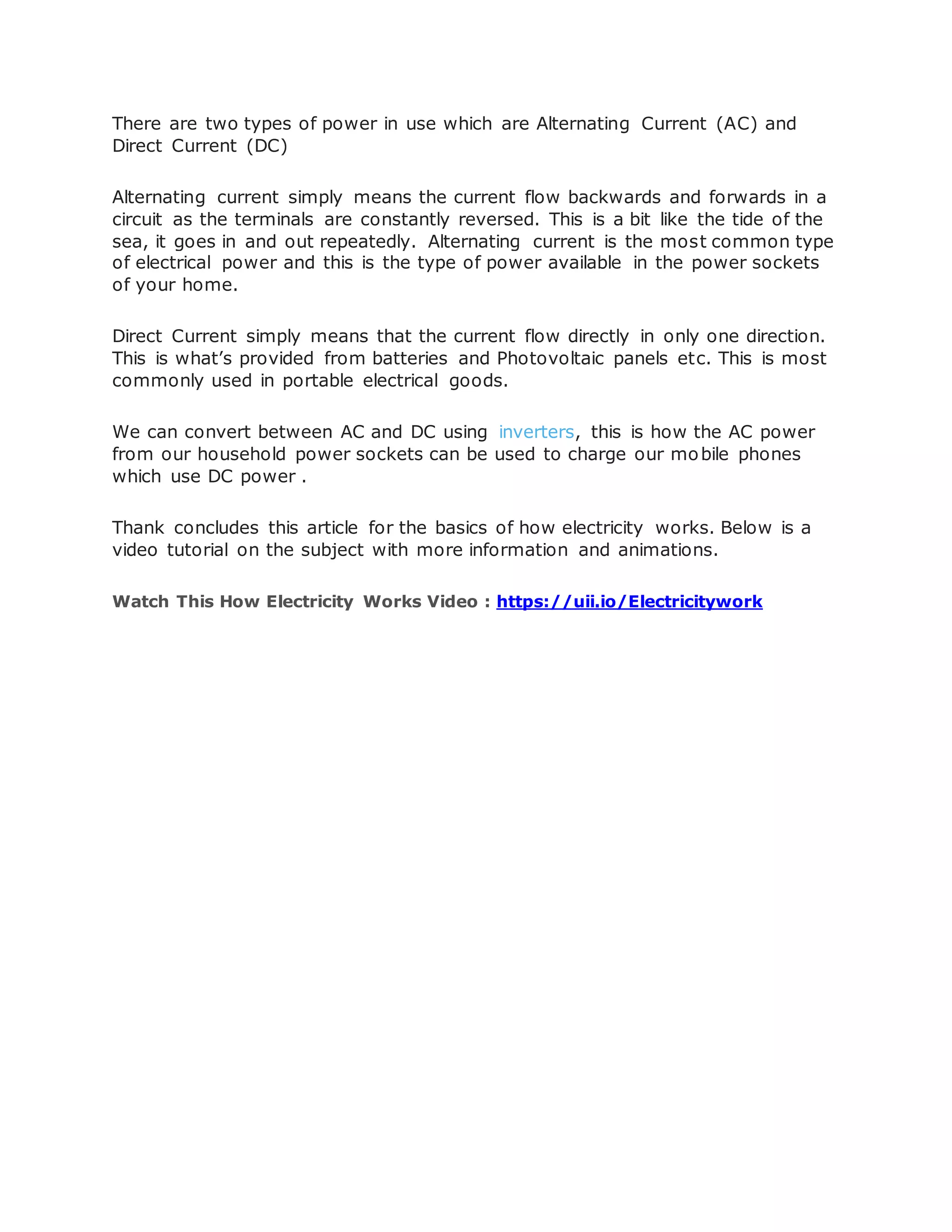 There are two types of power in use which are Alternating Current (AC) and
Direct Current (DC)
Alternating current simply means the current flow backwards and forwards in a
circuit as the terminals are constantly reversed. This is a bit like the tide of the
sea, it goes in and out repeatedly. Alternating current is the most common type
of electrical power and this is the type of power available in the power sockets
of your home.
Direct Current simply means that the current flow directly in only one direction.
This is what’s provided from batteries and Photovoltaic panels etc. This is most
commonly used in portable electrical goods.
We can convert between AC and DC using inverters, this is how the AC power
from our household power sockets can be used to charge our mobile phones
which use DC power .
Thank concludes this article for the basics of how electricity works. Below is a
video tutorial on the subject with more information and animations.
Watch This How Electricity Works Video : https://uii.io/Electricitywork
 