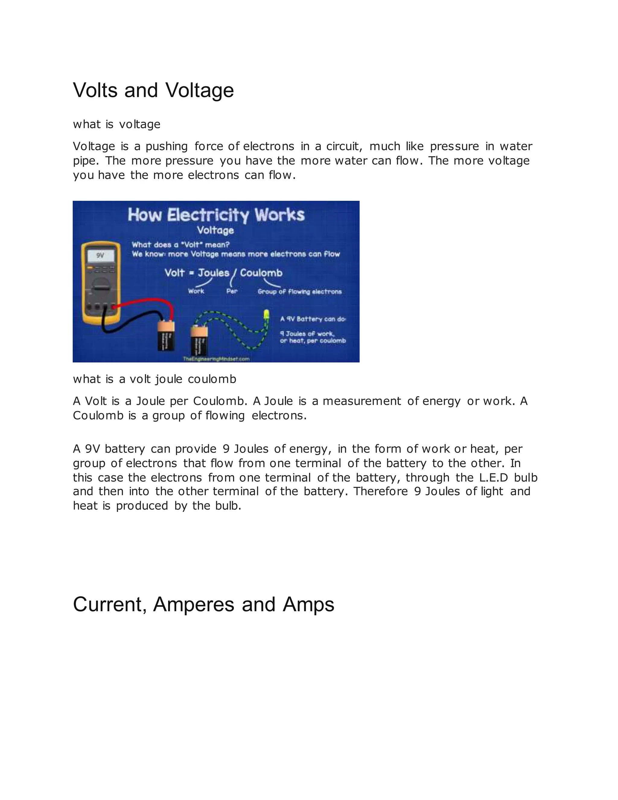 Volts and Voltage
what is voltage
Voltage is a pushing force of electrons in a circuit, much like pressure in water
pipe. The more pressure you have the more water can flow. The more voltage
you have the more electrons can flow.
what is a volt joule coulomb
A Volt is a Joule per Coulomb. A Joule is a measurement of energy or work. A
Coulomb is a group of flowing electrons.
A 9V battery can provide 9 Joules of energy, in the form of work or heat, per
group of electrons that flow from one terminal of the battery to the other. In
this case the electrons from one terminal of the battery, through the L.E.D bulb
and then into the other terminal of the battery. Therefore 9 Joules of light and
heat is produced by the bulb.
Current, Amperes and Amps
 