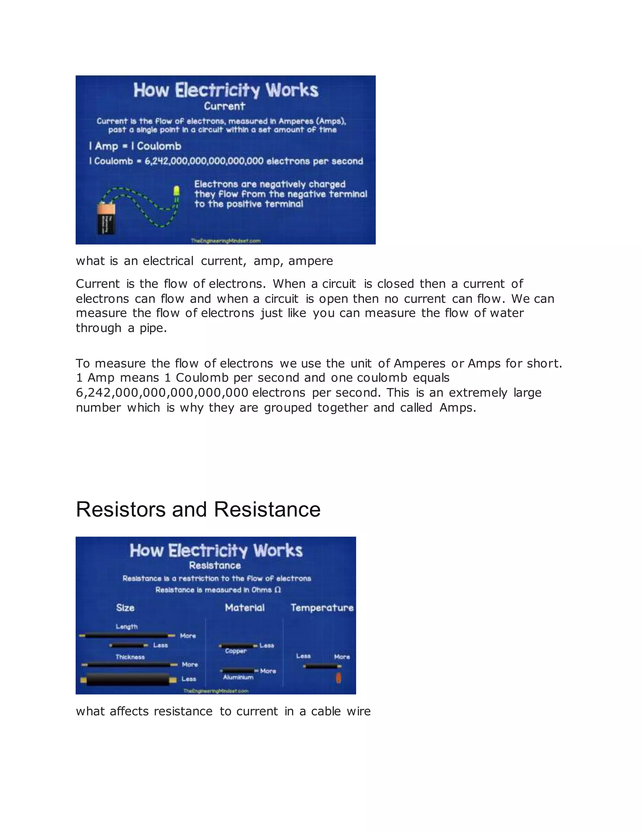 what is an electrical current, amp, ampere
Current is the flow of electrons. When a circuit is closed then a current of
electrons can flow and when a circuit is open then no current can flow. We can
measure the flow of electrons just like you can measure the flow of water
through a pipe.
To measure the flow of electrons we use the unit of Amperes or Amps for short.
1 Amp means 1 Coulomb per second and one coulomb equals
6,242,000,000,000,000,000 electrons per second. This is an extremely large
number which is why they are grouped together and called Amps.
Resistors and Resistance
what affects resistance to current in a cable wire
 