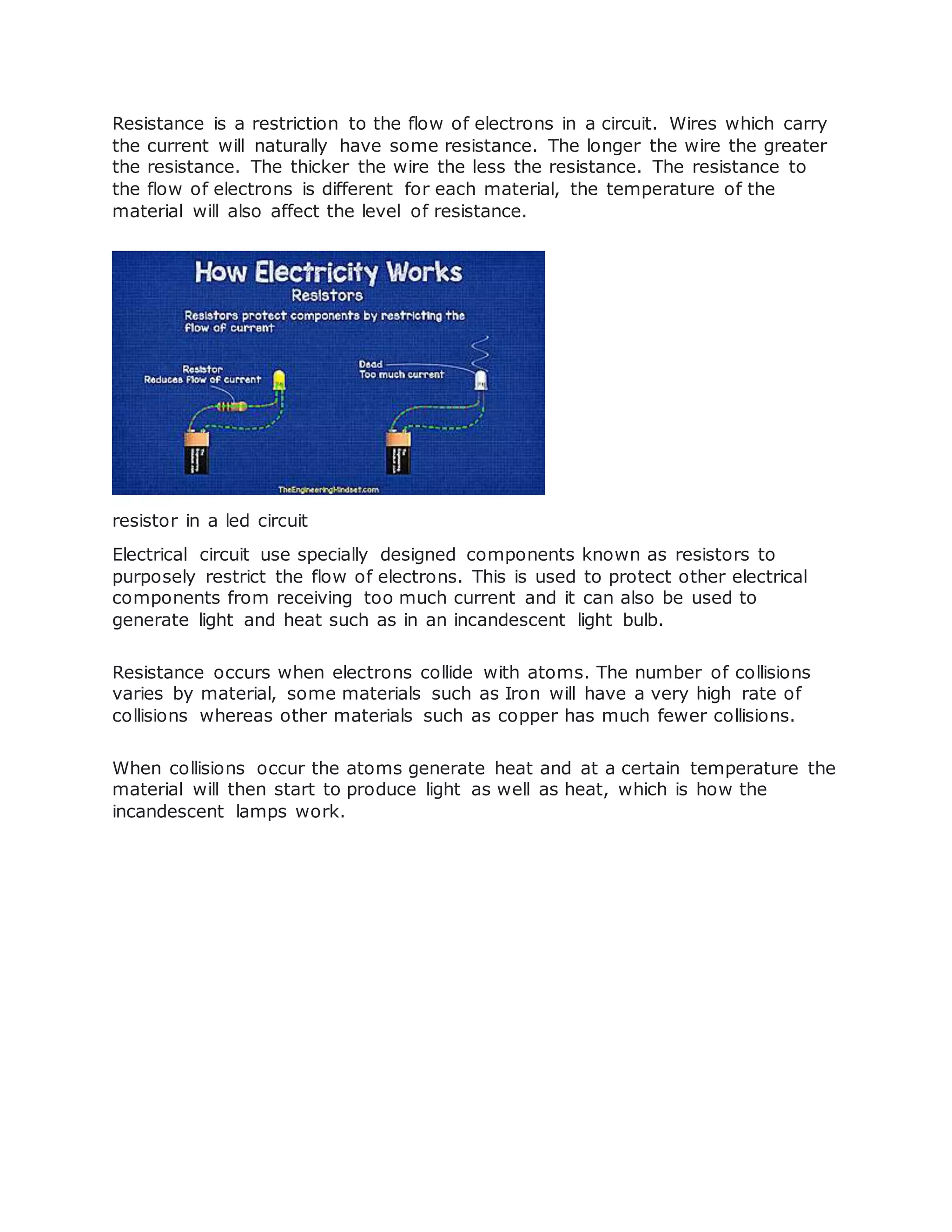 Resistance is a restriction to the flow of electrons in a circuit. Wires which carry
the current will naturally have some resistance. The longer the wire the greater
the resistance. The thicker the wire the less the resistance. The resistance to
the flow of electrons is different for each material, the temperature of the
material will also affect the level of resistance.
resistor in a led circuit
Electrical circuit use specially designed components known as resistors to
purposely restrict the flow of electrons. This is used to protect other electrical
components from receiving too much current and it can also be used to
generate light and heat such as in an incandescent light bulb.
Resistance occurs when electrons collide with atoms. The number of collisions
varies by material, some materials such as Iron will have a very high rate of
collisions whereas other materials such as copper has much fewer collisions.
When collisions occur the atoms generate heat and at a certain temperature the
material will then start to produce light as well as heat, which is how the
incandescent lamps work.
 