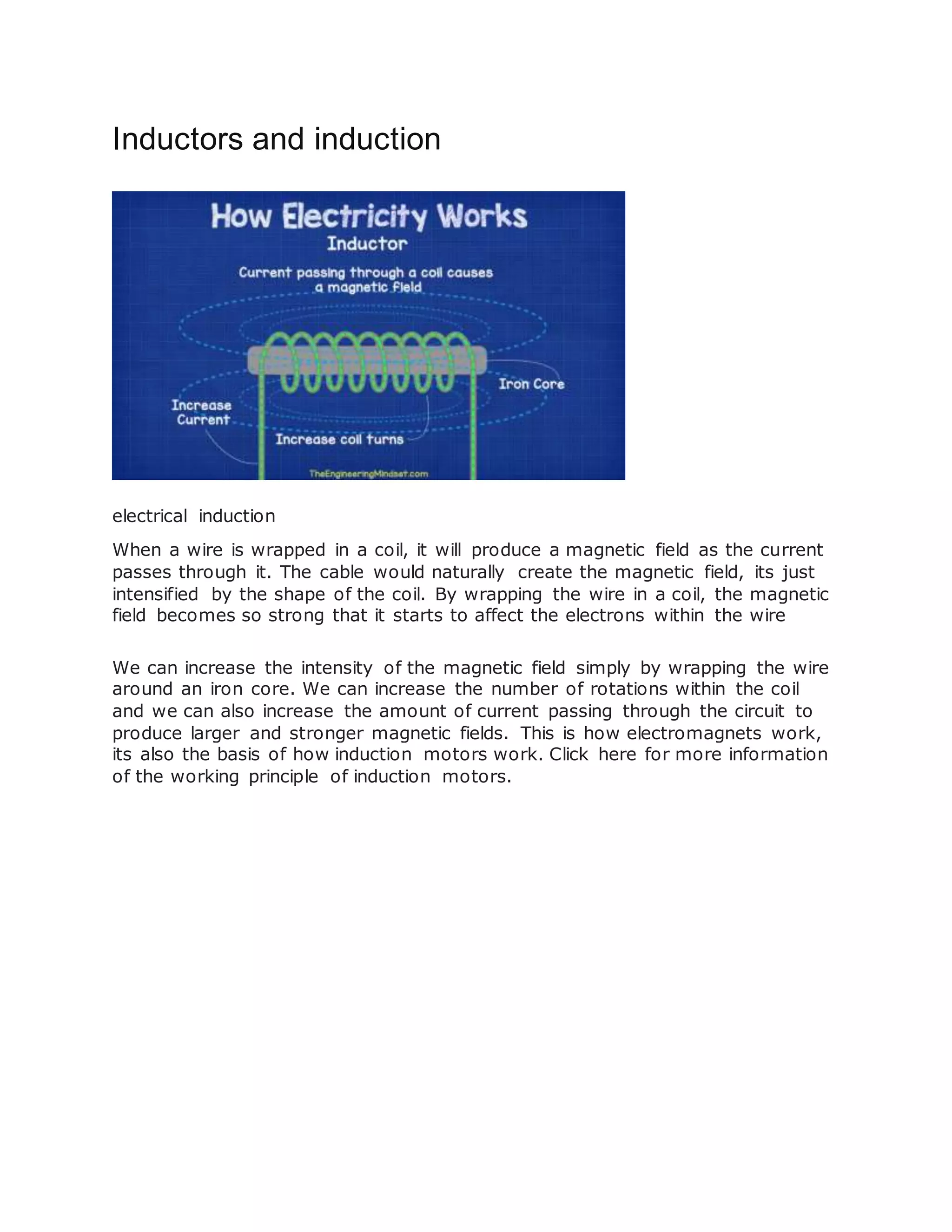 Inductors and induction
electrical induction
When a wire is wrapped in a coil, it will produce a magnetic field as the current
passes through it. The cable would naturally create the magnetic field, its just
intensified by the shape of the coil. By wrapping the wire in a coil, the magnetic
field becomes so strong that it starts to affect the electrons within the wire
We can increase the intensity of the magnetic field simply by wrapping the wire
around an iron core. We can increase the number of rotations within the coil
and we can also increase the amount of current passing through the circuit to
produce larger and stronger magnetic fields. This is how electromagnets work,
its also the basis of how induction motors work. Click here for more information
of the working principle of induction motors.
 