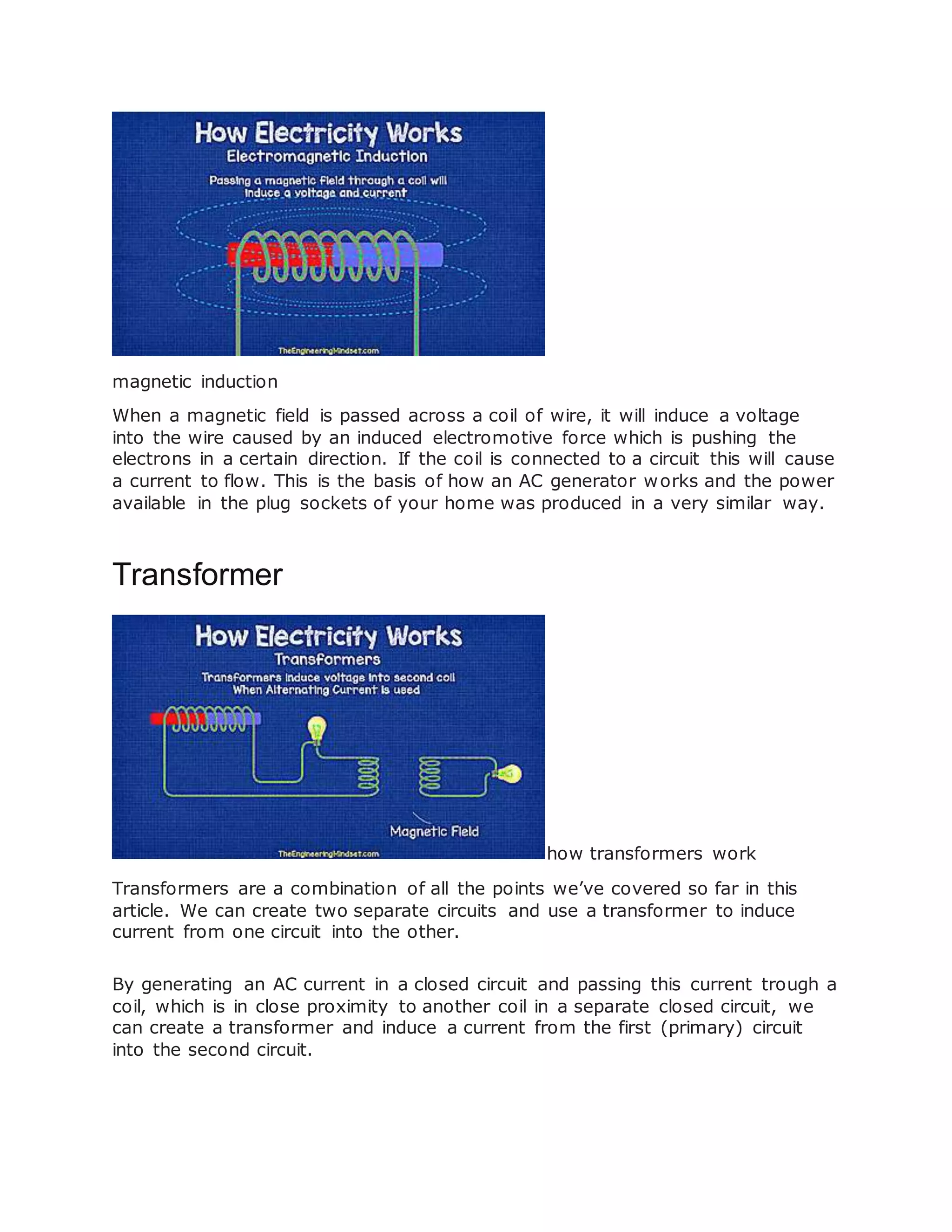 magnetic induction
When a magnetic field is passed across a coil of wire, it will induce a voltage
into the wire caused by an induced electromotive force which is pushing the
electrons in a certain direction. If the coil is connected to a circuit this will cause
a current to flow. This is the basis of how an AC generator works and the power
available in the plug sockets of your home was produced in a very similar way.
Transformer
how transformers work
Transformers are a combination of all the points we’ve covered so far in this
article. We can create two separate circuits and use a transformer to induce
current from one circuit into the other.
By generating an AC current in a closed circuit and passing this current trough a
coil, which is in close proximity to another coil in a separate closed circuit, we
can create a transformer and induce a current from the first (primary) circuit
into the second circuit.
 