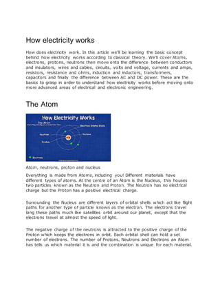 How electricity works
How does electricity work. In this article we’ll be learning the basic concept
behind how electricity works according to classical theory. We’ll cover Atoms,
electrons, protons, neutrons then move onto the difference between conductors
and insulators, wires and cables, circuits, volts and voltage, currents and amps,
resistors, resistance and ohms, induction and inductors, transformers,
capacitors and finally the difference between AC and DC power. These are the
basics to grasp in order to understand how electricity works before moving onto
more advanced areas of electrical and electronic engineering.
The Atom
Atom, neutrons, proton and nucleus
Everything is made from Atoms, including you! Different materials have
different types of atoms. At the centre of an Atom is the Nucleus, this houses
two particles known as the Neutron and Proton. The Neutron has no electrical
charge but the Proton has a positive electrical charge.
Surrounding the Nucleus are different layers of orbital shells which act like flight
paths for another type of particle known as the electron. The electrons travel
long these paths much like satellites orbit around our planet, except that the
electrons travel at almost the speed of light.
The negative charge of the neutrons is attracted to the positive charge of the
Proton which keeps the electrons in orbit. Each orbital shell can hold a set
number of electrons. The number of Protons, Neutrons and Electrons an Atom
has tells us which material it is and the combination is unique for each material.
 