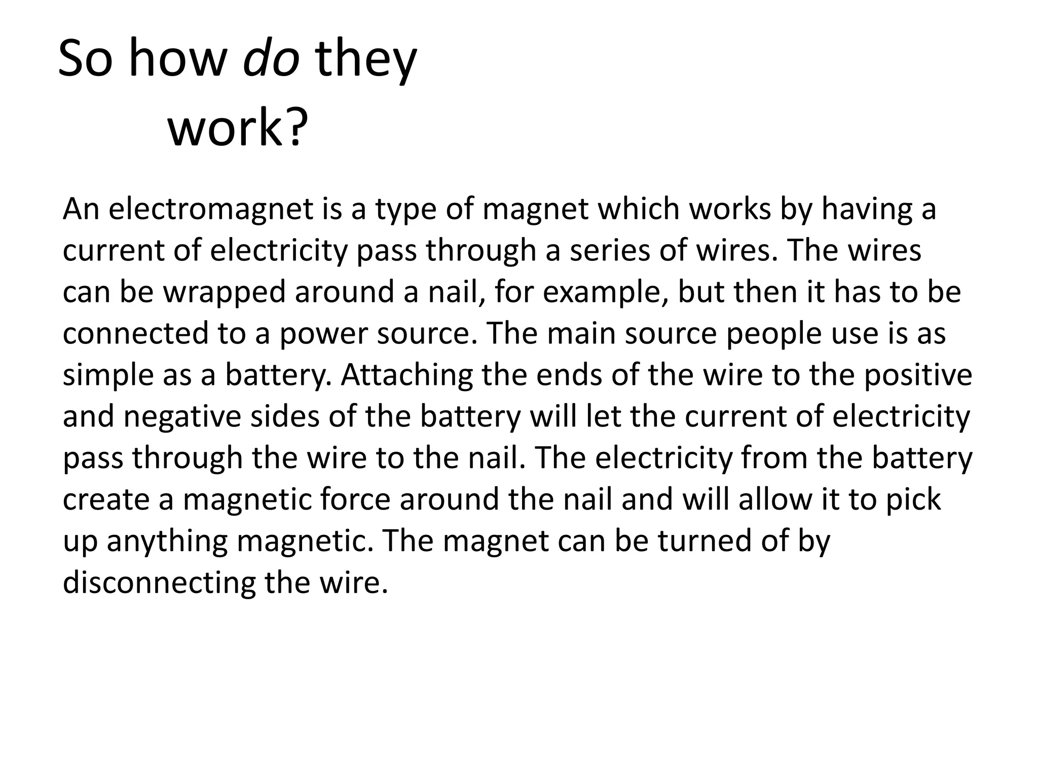 So how do they
work?
An electromagnet is a type of magnet which works by having a
current of electricity pass through a series of wires. The wires
can be wrapped around a nail, for example, but then it has to be
connected to a power source. The main source people use is as
simple as a battery. Attaching the ends of the wire to the positive
and negative sides of the battery will let the current of electricity
pass through the wire to the nail. The electricity from the battery
create a magnetic force around the nail and will allow it to pick
up anything magnetic. The magnet can be turned of by
disconnecting the wire.