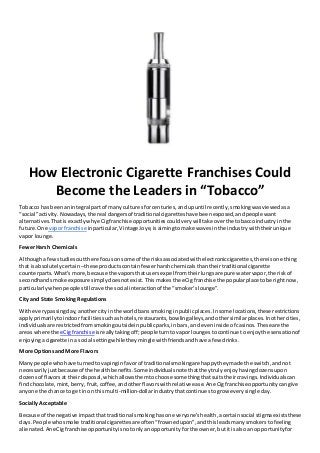 How Electronic Cigarette Franchises Could
Become the Leaders in “Tobacco”
Tobacco has beenanintegral partof manyculturesforcenturies,andupuntil recently,smokingwasviewedasa
“social”activity.Nowadays,the real dangersof traditional cigaretteshave beenexposed,andpeople want
alternatives.ThatisexactlywhyeCigfranchise opportunitiescouldverywilltake overthe tobaccoindustryinthe
future.One vaporfranchise inparticular,Vintage Joye,isaimingtomake wavesinthe industrywiththeirunique
vapor lounge.
FewerHarsh Chemicals
Althoughafewstudiesoutthere focusonsome of the risksassociatedwithelectroniccigarettes,thereisone thing
that isabsolutelycertain –these productscontainfewerharshchemicalsthantheirtraditional cigarette
counterparts.What’smore,because the vaporsthatusersexpel fromtheirlungsare pure watervapor,the riskof
secondhandsmoke exposure simplydoesnotexist.Thismakesthe eCigfranchise the popularplace tobe rightnow,
particularlywhenpeople still crave the social interactionof the “smoker’slounge”.
City and State Smoking Regulations
Witheverypassingday,anothercityinthe worldbans smokinginpublicplaces.Insome locations,these restrictions
applyprimarilytoindoorfacilitiessuchashotels,restaurants,bowlingalleys,andothersimilarplaces.Inothercities,
individualsare restrictedfromsmokingoutsideinpublicparks,inbars,and eveninside of casinos.Theseare the
areas where the eCigfranchise isreallytakingoff;people turntovaporloungestocontinue toenjoythe sensationof
enjoyingacigarette ina social settingwhiletheymingle withfriendsandhave afew drinks.
More Optionsand More Flavors
Many people whohave turnedtovapinginfavorof traditional smokingare happytheymade the switch,andnot
necessarilyjustbecauseof the healthbenefits.Some individualsnote thattheytrulyenjoyhavingdozensupon
dozensof flavorsat theirdisposal,whichallowsthemtochoose somethingthatsuitstheircravings.Individualscan
findchocolate,mint,berry,fruit,coffee,andotherflavorswithrelative ease.AneCigfranchiseopportunitycangive
anyone the chance to get inon thismulti-million-dollarindustrythatcontinuestogrow everysingle day.
SociallyAcceptable
Because of the negative impactthattraditional smokinghasoneveryone’shealth,acertainsocial stigmaexiststhese
days.People whosmoke traditional cigarettesare often“frownedupon”,andthisleadsmanysmokerstofeeling
alienated.AneCigfranchise opportunityisnotonlyanopportunityforthe owner,butitisalsoan opportunityfor
 