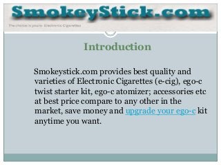 Introduction

Smokeystick.com provides best quality and
varieties of Electronic Cigarettes (e-cig), ego-c
twist starter kit, ego-c atomizer; accessories etc
at best price compare to any other in the
market, save money and upgrade your ego-c kit
anytime you want.
 