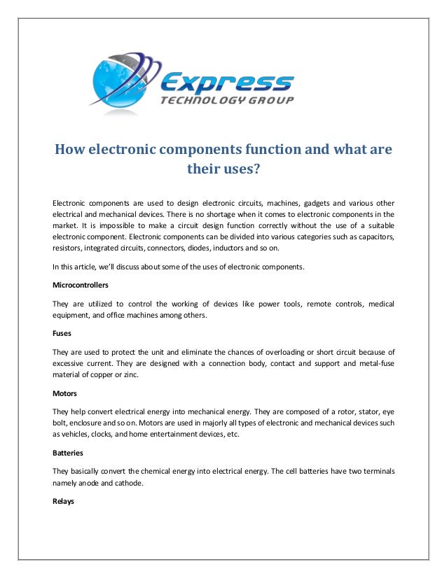How electronic components function and what are
their uses?
Electronic components are used to design electronic circuits, machines, gadgets and various other
electrical and mechanical devices. There is no shortage when it comes to electronic components in the
market. It is impossible to make a circuit design function correctly without the use of a suitable
electronic component. Electronic components can be divided into various categories such as capacitors,
resistors, integrated circuits, connectors, diodes, inductors and so on.
In this article, we’ll discuss about some of the uses of electronic components.
Microcontrollers
They are utilized to control the working of devices like power tools, remote controls, medical
equipment, and office machines among others.
Fuses
They are used to protect the unit and eliminate the chances of overloading or short circuit because of
excessive current. They are designed with a connection body, contact and support and metal-fuse
material of copper or zinc.
Motors
They help convert electrical energy into mechanical energy. They are composed of a rotor, stator, eye
bolt, enclosure and so on. Motors are used in majorly all types of electronic and mechanical devices such
as vehicles, clocks, and home entertainment devices, etc.
Batteries
They basically convert the chemical energy into electrical energy. The cell batteries have two terminals
namely anode and cathode.
Relays
 
