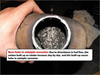 Burn holes in catalytic converter: Due to disturbance in fuel flow ,the
carbon built up on intake increases day by day and this built-up causes
holes in catalytic converter
 