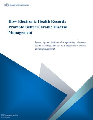 www.medicaltranscriptionservicecompany.com (800) 670 2809
How Electronic Health Records
Promote Better Chronic Disease
Management
Recent reports indicate that optimizing electronic
health records (EHRs) can help physicians in chronic
disease management.
MTS Transcription Services
United States
 