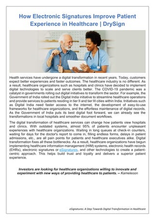 eSignatures: A Step Towards Digital Transformation in Healthcare
How Electronic Signatures Improve Patient
Experience in Healthcare | DrySign
Health services have undergone a digital transformation in recent years. Today, customers
expect better experiences and faster outcomes. The healthcare industry is no different. As
a result, healthcare organizations such as hospitals and clinics have decided to implement
digital technologies to scale and serve clients better. The COVID-19 pandemic was a
catalyst in governments rolling out digital initiatives to transform the sector. For example, the
Government of India rolled out the Digital India initiative to streamline healthcare operations
and provide services to patients residing in tier II and tier III cities within India. Initiatives such
as Digital India need faster access to the internet, the development of easy-to-use
frameworks for healthcare organizations, and the effortless maintenance of digital records.
As the Government of India puts its best digital foot forward, we can already see the
transformations in local hospitals and smoother document workflows.
The digital transformation of healthcare services can change how patients view hospitals
and clinics. With outdated systems, almost 95% of patients encounter unpleasant
experiences with healthcare organizations. Waiting in long queues at check-in counters,
waiting for days for the doctor's report to come in, filling endless forms, delays in patient
admissions, etc., are all pain points for patients and healthcare executives alike. Digital
transformation fixes all these bottlenecks. As a result, healthcare organizations have begun
implementing healthcare information management (HIM) systems, electronic health records
(EHRs), electronic signatures or eSignatures, and other technologies to create a patient-
centric approach. This helps build trust and loyalty and delivers a superior patient
experience.
Investors are looking for healthcare organizations willing to innovate and
experiment with new ways of providing healthcare to patients. – Kameleoon
 