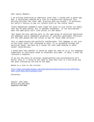 Dear Caucus Members, 

I am writing concerning an important issue that I raised over a month ago.
Now, a constituent emailed me a link to a Winona Post editorial this
morning entitled "Our View: GOP, practice what you preach." It discusses
our party's failure to pay its recount bills at the county level. 

"State Republican lawmakers have urged the state to live within its means.
That may be good advice, but it becomes cheapened — if not discredited —
when the same party can’t live within its own means." 

"But maybe the most galling part is the same group of political operatives
who demanded nearly immediate attention of countless government officials
are the same people who now refuse to pay for those same services." 

This is embarrassing and painfully indefensible. This damages us not just
on the local level, but statewide as well. It is spreading through the
political blogs, and must be a reason for much head shaking in water
cooler conversations. 

I asked back then whether it would be legal for each of us or our campaign
committees to contribute funds to eliminate this debt. To date, I have not
received a response. 

If we are the party of personal responsibility and accountability we'd
better show it. I think we all need to know that this is a non­issue and
has been resolved by the end of the week. 

Below is a link to the article: 

http://www.winonadailynews.com/news/opinion/editorial/article_8ffe112a­
8e5c­11e0­815a­001cc4c002e0.html 

Sincerely, 



Senator John Howe 
Office 651­296­4264 
Mobile 651-278-4693
 