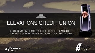 FOCUSING ON PROCESS EXCELLENCE TO WIN THE
2014 MALCOLM BALDRIGE NATIONAL QUALITY AWARD
ELEVATIONS CREDIT UNION
 
