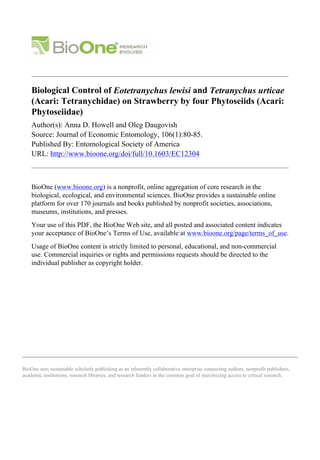 BioOne sees sustainable scholarly publishing as an inherently collaborative enterprise connecting authors, nonprofit publishers,
academic institutions, research libraries, and research funders in the common goal of maximizing access to critical research.
Biological Control of Eotetranychus lewisi and Tetranychus urticae
(Acari: Tetranychidae) on Strawberry by four Phytoseiids (Acari:
Phytoseiidae)
Author(s): Anna D. Howell and Oleg Daugovish
Source: Journal of Economic Entomology, 106(1):80-85.
Published By: Entomological Society of America
URL: http://www.bioone.org/doi/full/10.1603/EC12304
BioOne (www.bioone.org) is a nonprofit, online aggregation of core research in the
biological, ecological, and environmental sciences. BioOne provides a sustainable online
platform for over 170 journals and books published by nonprofit societies, associations,
museums, institutions, and presses.
Your use of this PDF, the BioOne Web site, and all posted and associated content indicates
your acceptance of BioOne’s Terms of Use, available at www.bioone.org/page/terms_of_use.
Usage of BioOne content is strictly limited to personal, educational, and non-commercial
use. Commercial inquiries or rights and permissions requests should be directed to the
individual publisher as copyright holder.
 