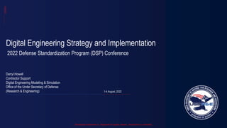 Distribution Statement A: Approved for public release. Distribution is unlimited.
Digital Engineering Strategy and Implementation
2022 Defense Standardization Program (DSP) Conference
Darryl Howell
Contractor Support
Digital Engineering Modeling & Simulation
Office of the Under Secretary of Defense
(Research & Engineering) 1-4 August, 2022
 