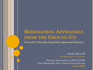 REIMAGINING APPRAISALS
FROM THE GROUND UP:
Towards A Racially Equitable Appraisal Industry
Junia Howell
UIC Department of Sociology
Chicago Association of REALTORS
Fair Housing & Fair Values Virtual Event
7 April 2022
 